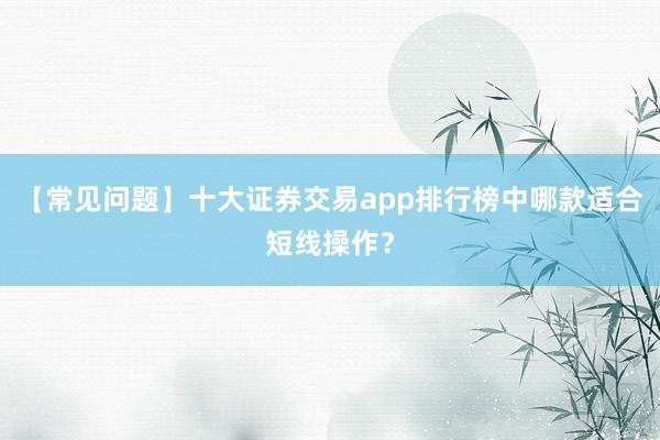 【常见问题】十大证券交易app排行榜中哪款适合短线操作？