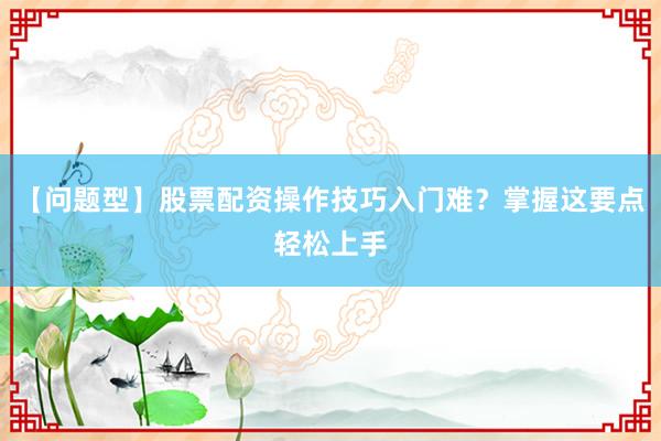 【问题型】股票配资操作技巧入门难？掌握这要点轻松上手