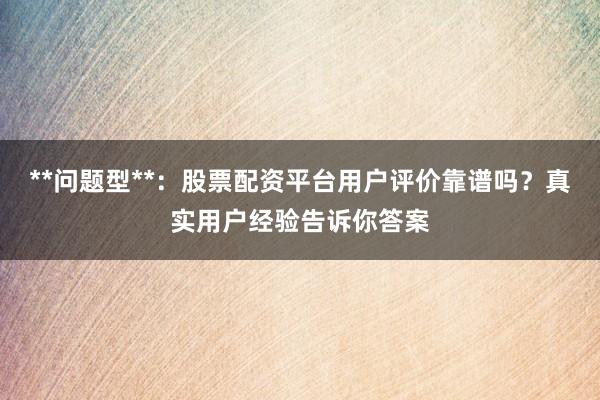 **问题型**：股票配资平台用户评价靠谱吗？真实用户经验告诉你答案