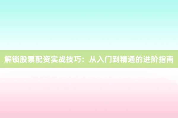 解锁股票配资实战技巧：从入门到精通的进阶指南