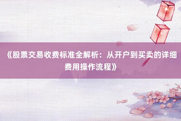 《股票交易收费标准全解析：从开户到买卖的详细费用操作流程》