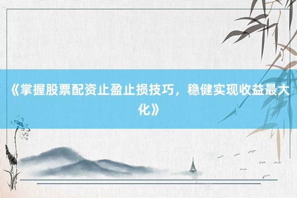 《掌握股票配资止盈止损技巧，稳健实现收益最大化》