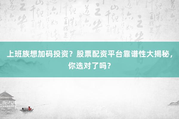 上班族想加码投资？股票配资平台靠谱性大揭秘，你选对了吗？