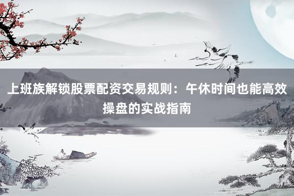 上班族解锁股票配资交易规则：午休时间也能高效操盘的实战指南