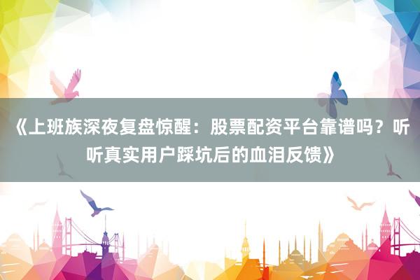 《上班族深夜复盘惊醒：股票配资平台靠谱吗？听听真实用户踩坑后的血泪反馈》