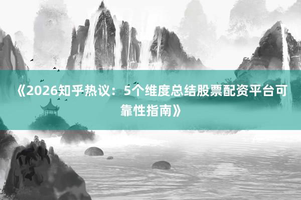 《2026知乎热议:5个维度总结股票配资平台可靠性指南》