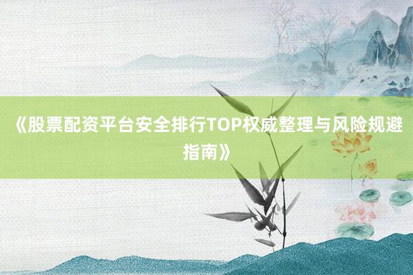 《股票配资平台安全排行TOP权威整理与风险规避指南》