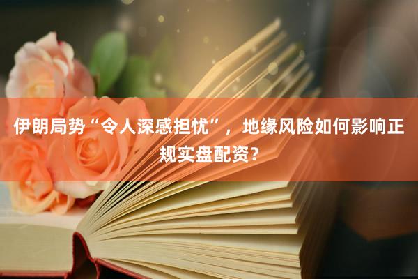 伊朗局势“令人深感担忧”，地缘风险如何影响正规实盘配资？