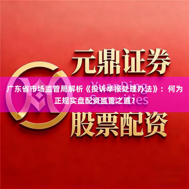 广东省市场监管局解析《投诉举报处理办法》：何为正规实盘配资监管之道？