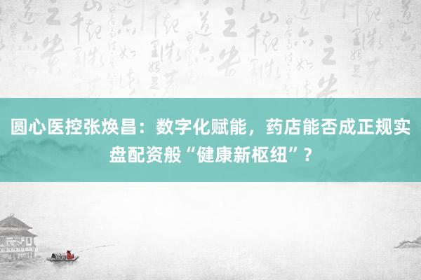 圆心医控张焕昌：数字化赋能，药店能否成正规实盘配资般“健康新枢纽”？