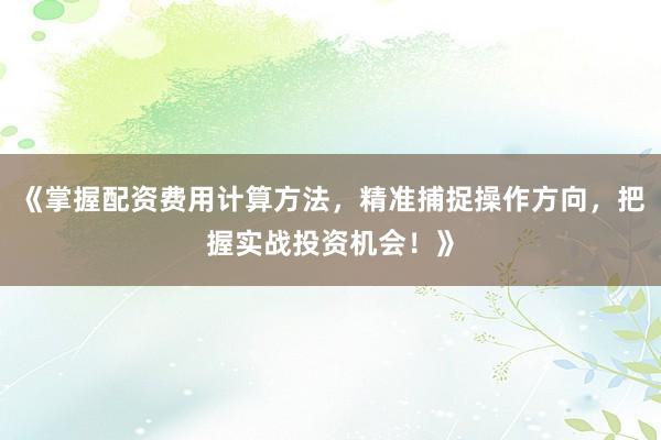 《掌握配资费用计算方法，精准捕捉操作方向，把握实战投资机会！》