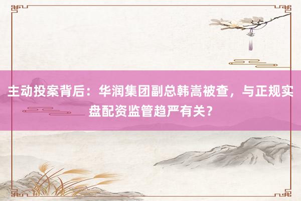 主动投案背后：华润集团副总韩嵩被查，与正规实盘配资监管趋严有关？