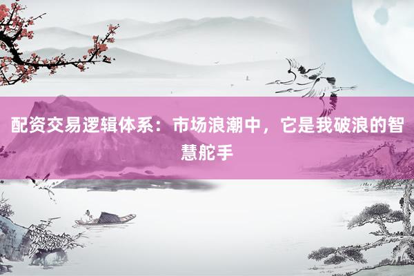配资交易逻辑体系：市场浪潮中，它是我破浪的智慧舵手