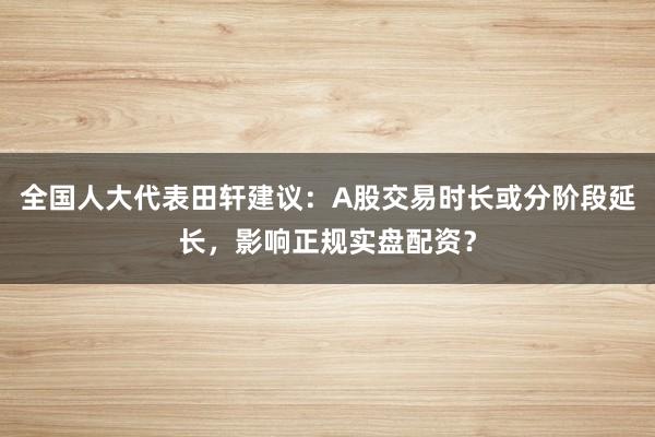 全国人大代表田轩建议：A股交易时长或分阶段延长，影响正规实盘配资？