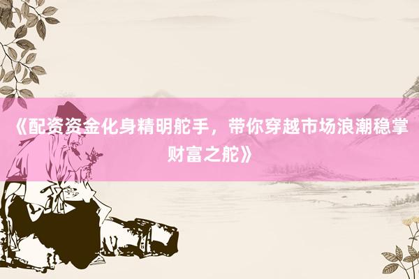 《配资资金化身精明舵手，带你穿越市场浪潮稳掌财富之舵》