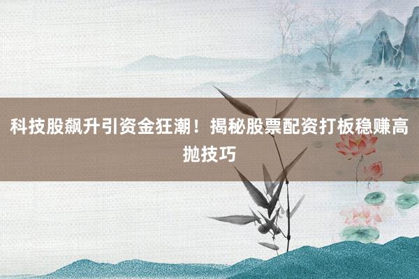 科技股飙升引资金狂潮！揭秘股票配资打板稳赚高抛技巧