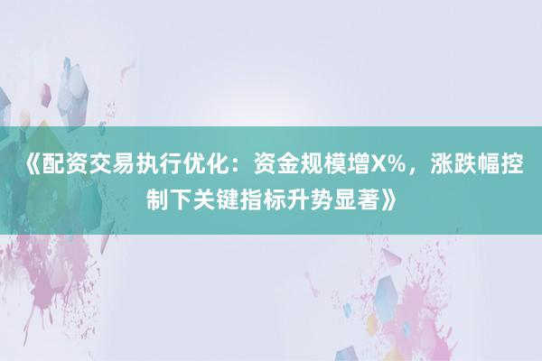 《配资交易执行优化：资金规模增X%，涨跌幅控制下关键指标升势显著》
