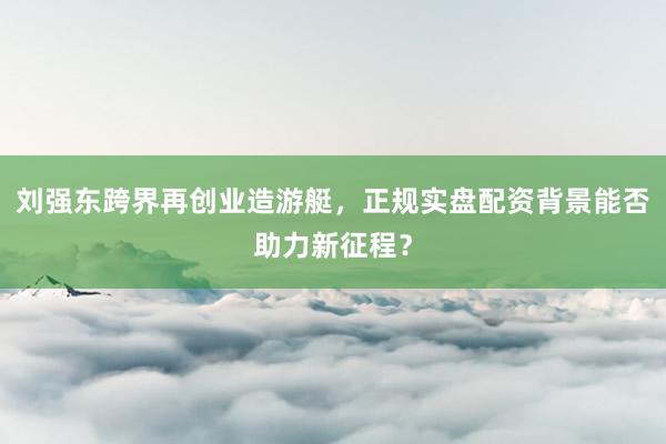 刘强东跨界再创业造游艇，正规实盘配资背景能否助力新征程？