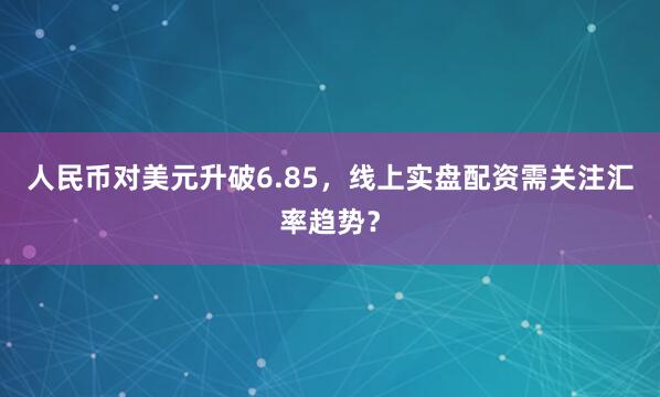 人民币对美元升破6.85，线上实盘配资需关注汇率趋势？