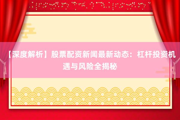 【深度解析】股票配资新闻最新动态：杠杆投资机遇与风险全揭秘