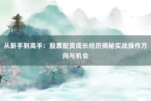 从新手到高手：股票配资成长经历揭秘实战操作方向与机会