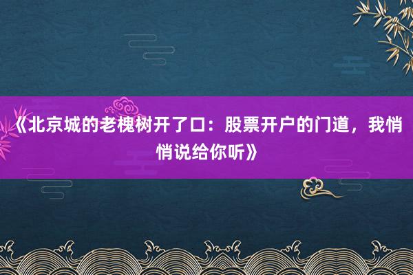 《北京城的老槐树开了口：股票开户的门道，我悄悄说给你听》
