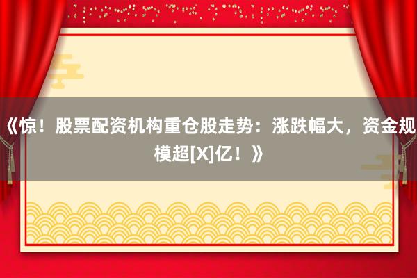《惊！股票配资机构重仓股走势：涨跌幅大，资金规模超[X]亿！》