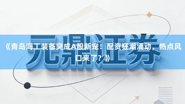 《青岛海工装备突成A股新宠！配资狂潮涌动，热点风口来了？》