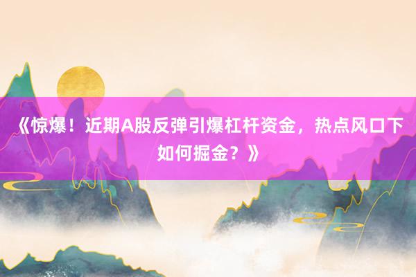 《惊爆!近期A股反弹引爆杠杆资金,热点风口下如何掘金?》