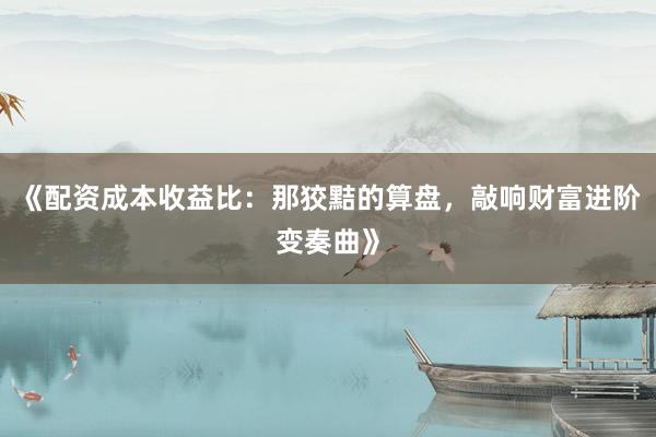 《配资成本收益比：那狡黠的算盘，敲响财富进阶变奏曲》