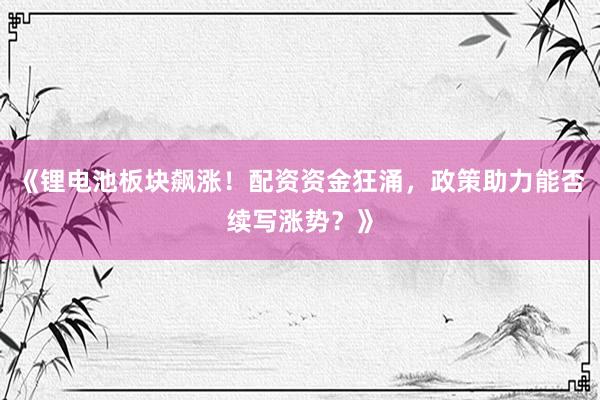 《锂电池板块飙涨！配资资金狂涌，政策助力能否续写涨势？》