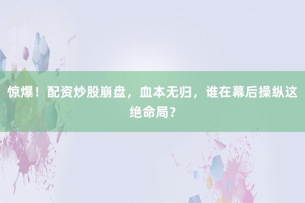 惊爆！配资炒股崩盘，血本无归，谁在幕后操纵这绝命局？