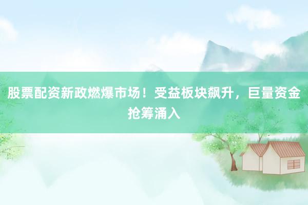 股票配资新政燃爆市场！受益板块飙升，巨量资金抢筹涌入