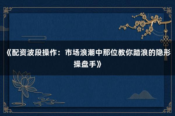 《配资波段操作：市场浪潮中那位教你踏浪的隐形操盘手》