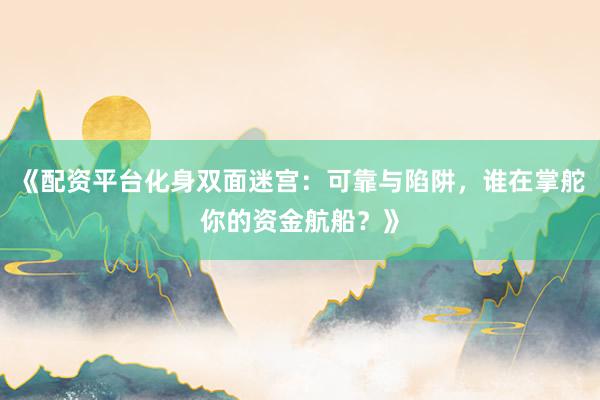 《配资平台化身双面迷宫：可靠与陷阱，谁在掌舵你的资金航船？》