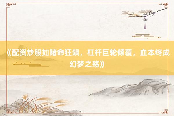 《配资炒股如赌命狂飙，杠杆巨轮倾覆，血本终成幻梦之殇》