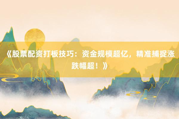 《股票配资打板技巧：资金规模超亿，精准捕捉涨跌幅超！》