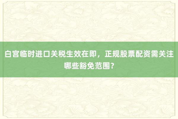 白宫临时进口关税生效在即，正规股票配资需关注哪些豁免范围？