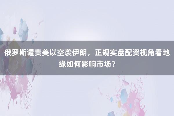 俄罗斯谴责美以空袭伊朗，正规实盘配资视角看地缘如何影响市场？