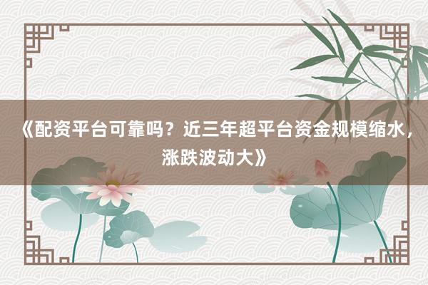 《配资平台可靠吗？近三年超平台资金规模缩水，涨跌波动大》