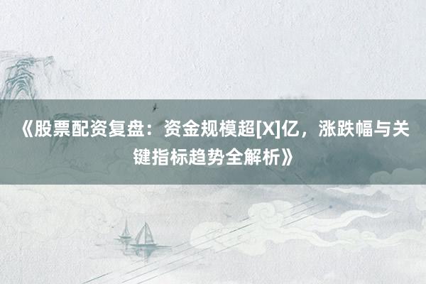 《股票配资复盘：资金规模超[X]亿，涨跌幅与关键指标趋势全解析》