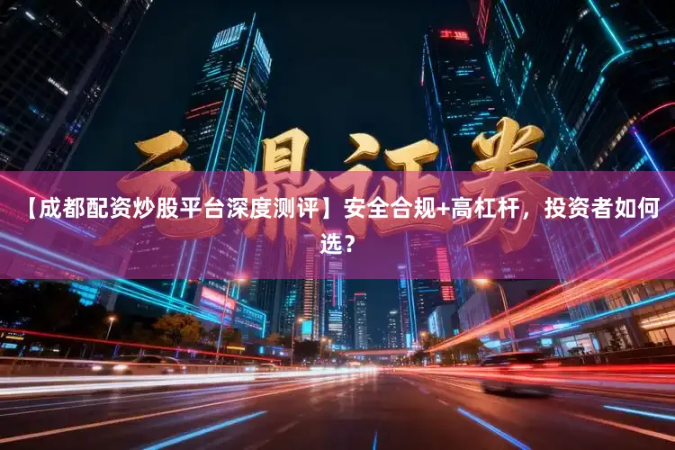 【成都配资炒股平台深度测评】安全合规+高杠杆，投资者如何选？
