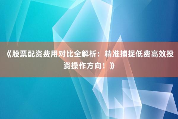 《股票配资费用对比全解析：精准捕捉低费高效投资操作方向！》