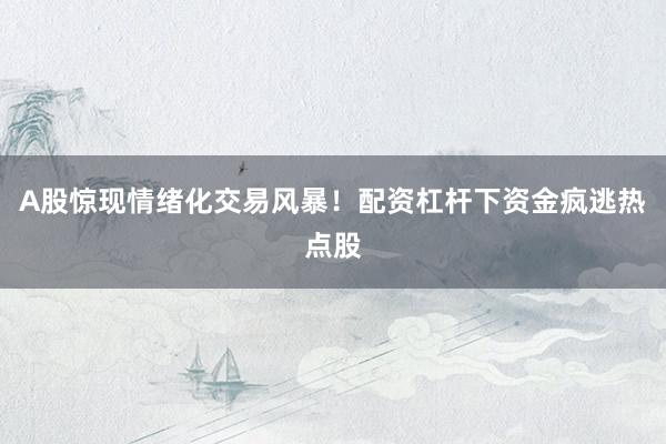 A股惊现情绪化交易风暴！配资杠杆下资金疯逃热点股