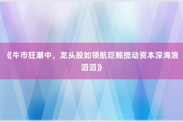 《牛市狂潮中，龙头股如领航巨鲸搅动资本深海浪滔滔》