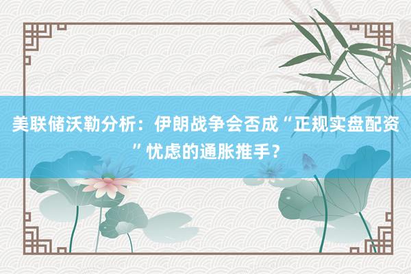 美联储沃勒分析：伊朗战争会否成“正规实盘配资”忧虑的通胀推手？
