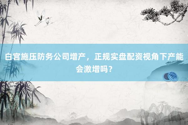 白宫施压防务公司增产，正规实盘配资视角下产能会激增吗？