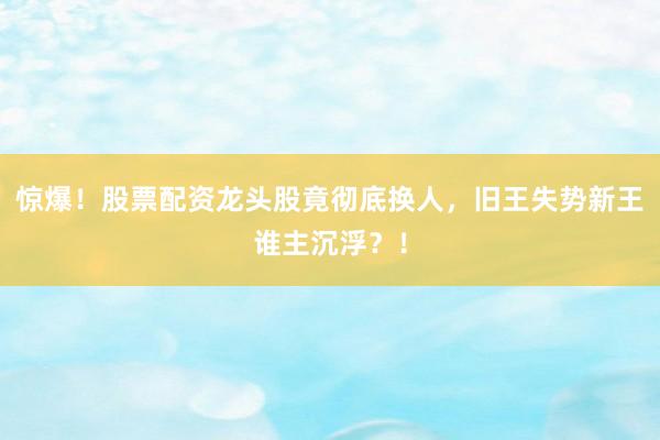 惊爆！股票配资龙头股竟彻底换人，旧王失势新王谁主沉浮？！