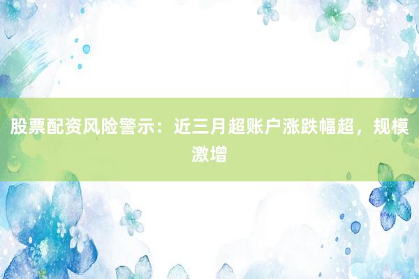 股票配资风险警示：近三月超账户涨跌幅超，规模激增