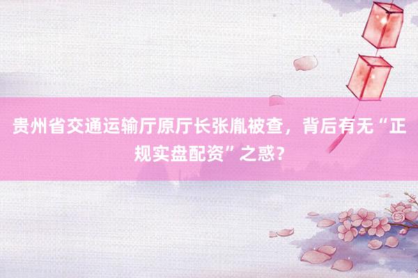 贵州省交通运输厅原厅长张胤被查，背后有无“正规实盘配资”之惑？